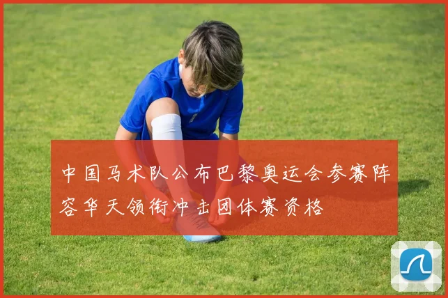 中国马术队公布巴黎奥运会参赛阵容华天领衔冲击团体赛资格