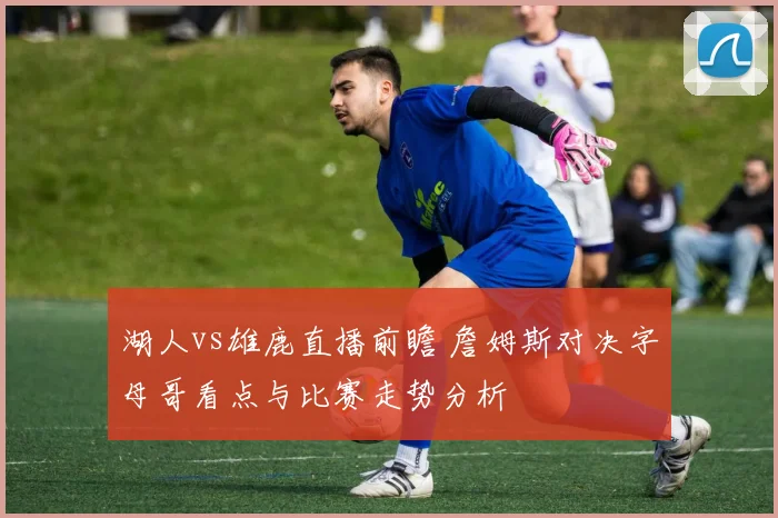 湖人vs雄鹿直播前瞻 詹姆斯对决字母哥看点与比赛走势分析