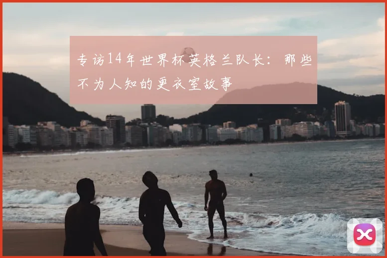 专访14年世界杯英格兰队长：那些不为人知的更衣室故事
