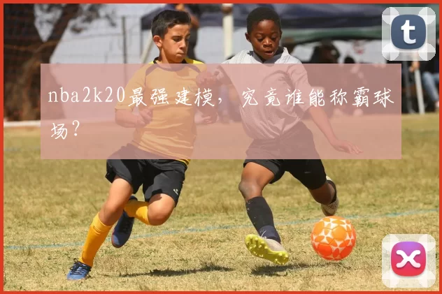 nba2k20最强建模，究竟谁能称霸球场？