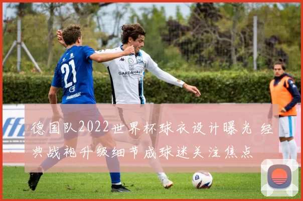德国队2022世界杯球衣设计曝光 经典战袍升级细节成球迷关注焦点