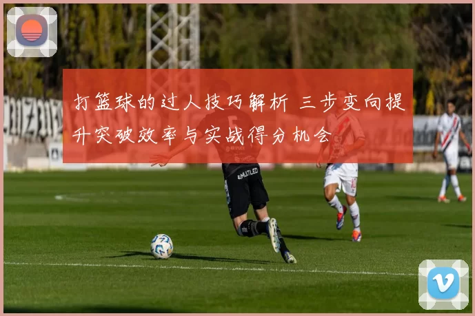 打篮球的过人技巧解析 三步变向提升突破效率与实战得分机会