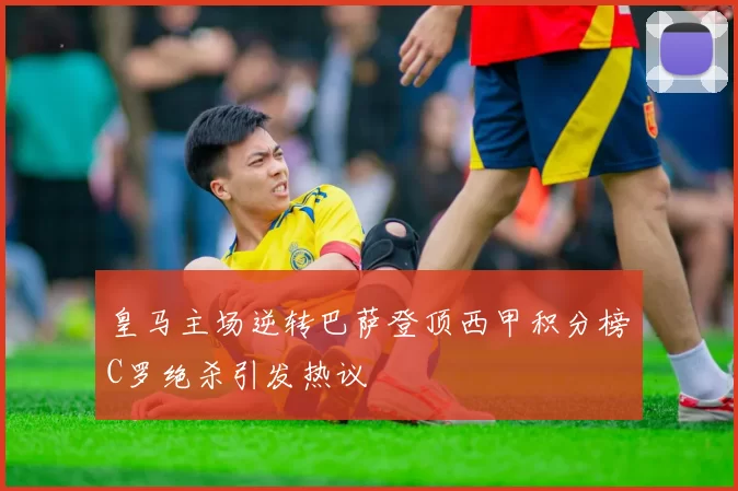 皇马主场逆转巴萨登顶西甲积分榜C罗绝杀引发热议