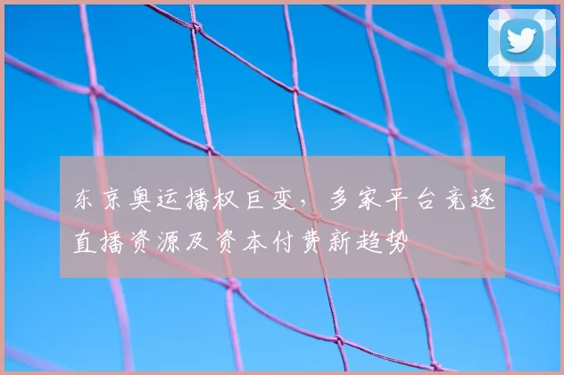 东京奥运播权巨变，多家平台竞逐直播资源及资本付费新趋势