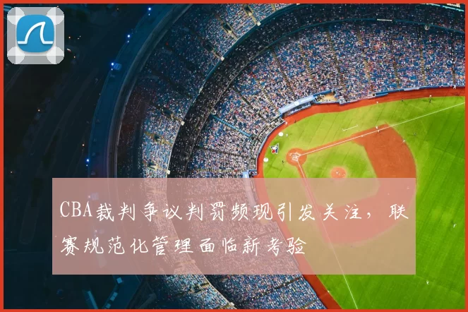 CBA裁判争议判罚频现引发关注,联赛规范化管理面临新考验