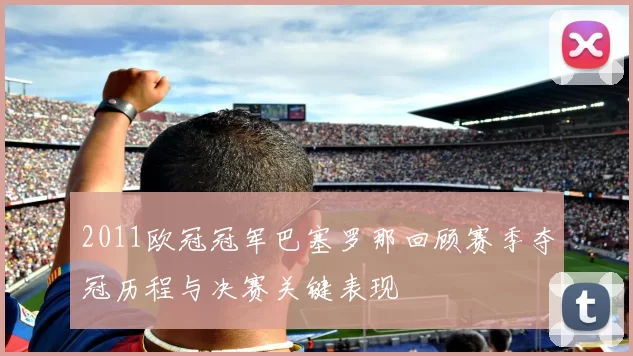 2011欧冠冠军巴塞罗那回顾赛季夺冠历程与决赛关键表现