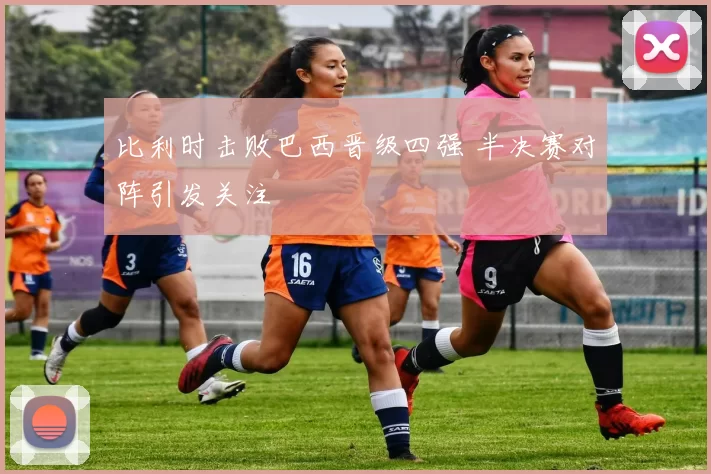 比利时击败巴西晋级四强 半决赛对阵引发关注