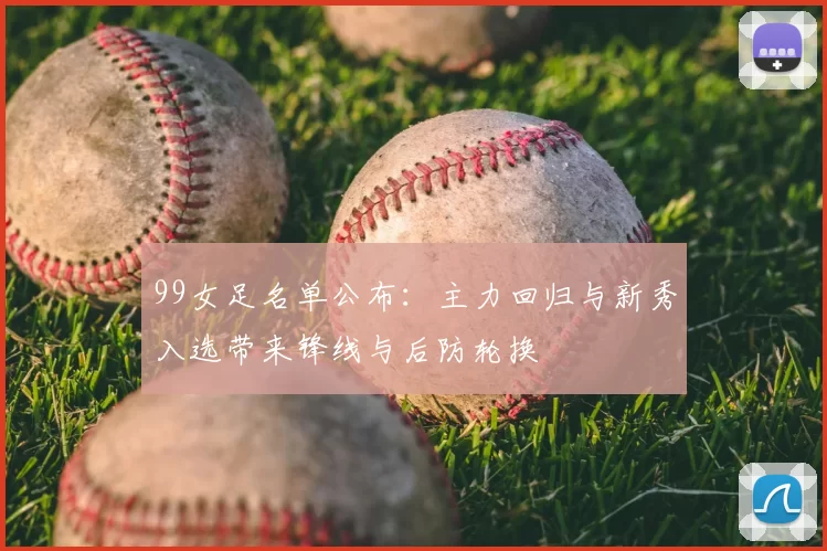 99女足名单公布：主力回归与新秀入选带来锋线与后防轮换