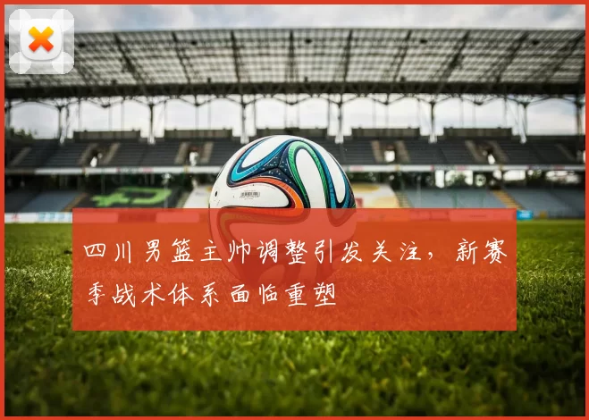 四川男篮主帅调整引发关注,新赛季战术体系面临重塑