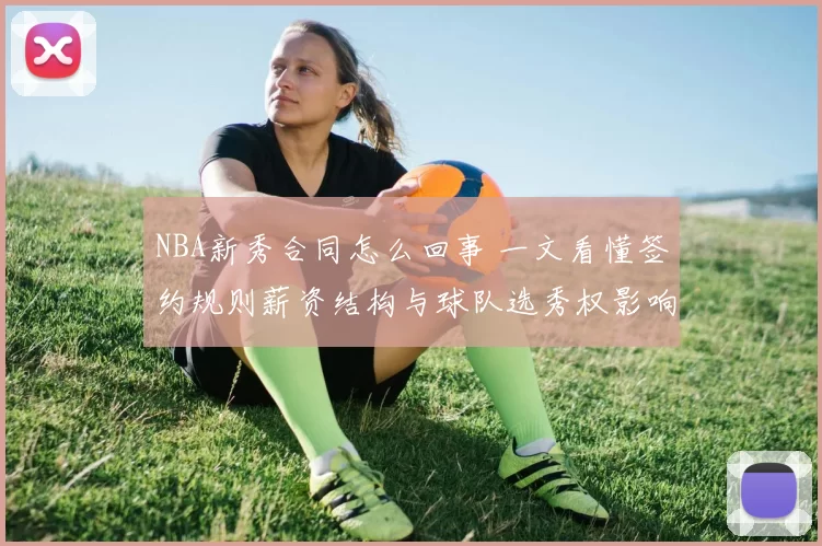 NBA新秀合同怎么回事 一文看懂签约规则薪资结构与球队选秀权影响