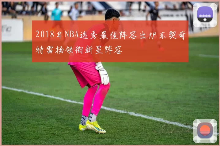 2018年NBA选秀最佳阵容出炉东契奇特雷杨领衔新星阵容