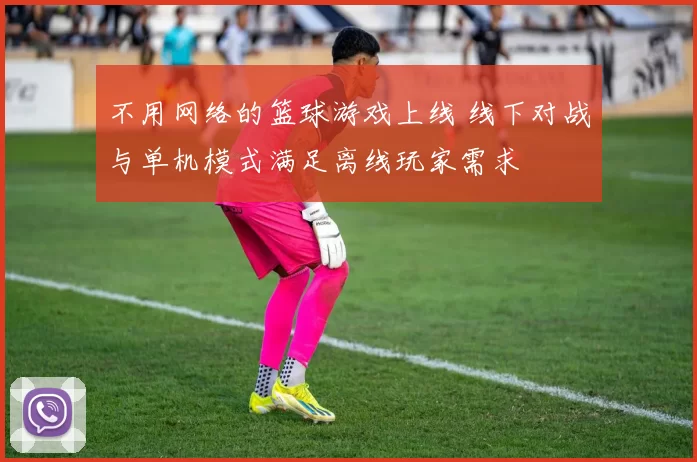 不用网络的篮球游戏上线 线下对战与单机模式满足离线玩家需求