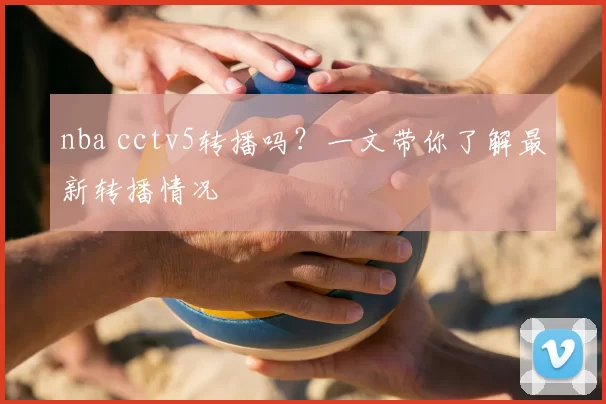 nba cctv5转播吗？一文带你了解最新转播情况