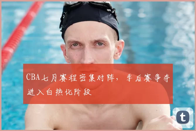 CBA七月赛程密集对阵,季后赛争夺进入白热化阶段