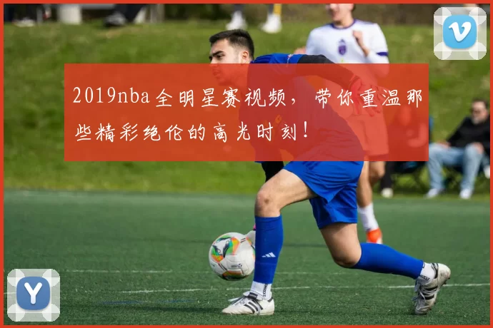 2019nba全明星赛视频，带你重温那些精彩绝伦的高光时刻！