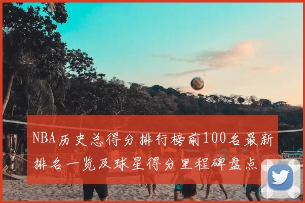 NBA历史总得分排行榜前100名最新排名一览及球星得分里程碑盘点