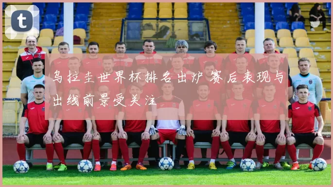 乌拉圭世界杯排名出炉 赛后表现与出线前景受关注