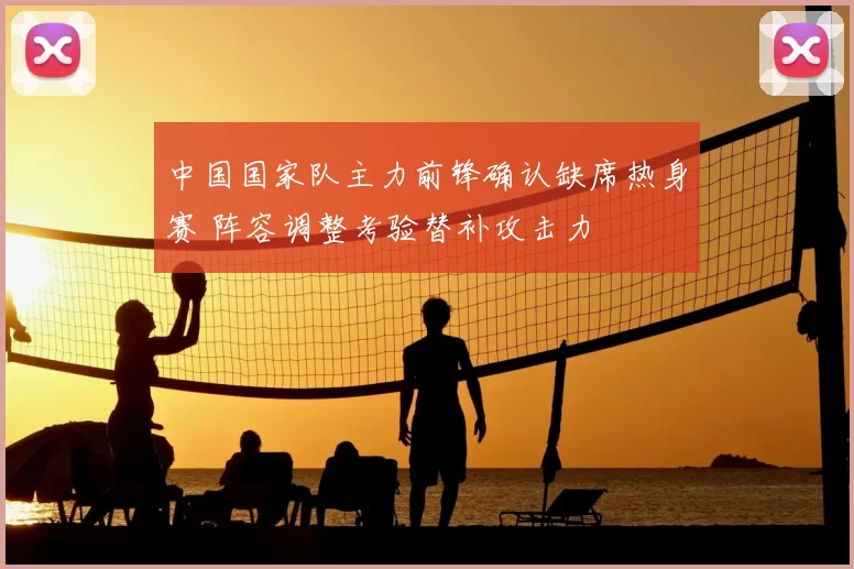 中国国家队主力前锋确认缺席热身赛 阵容调整考验替补攻击力