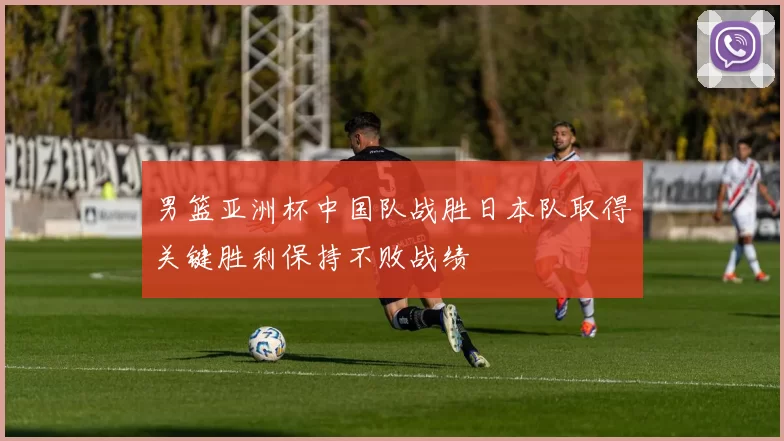 男篮亚洲杯中国队战胜日本队取得关键胜利保持不败战绩