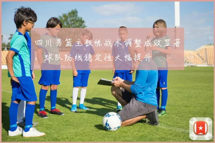 四川男篮主教练战术调整成效显著,球队防线稳定性大幅提升