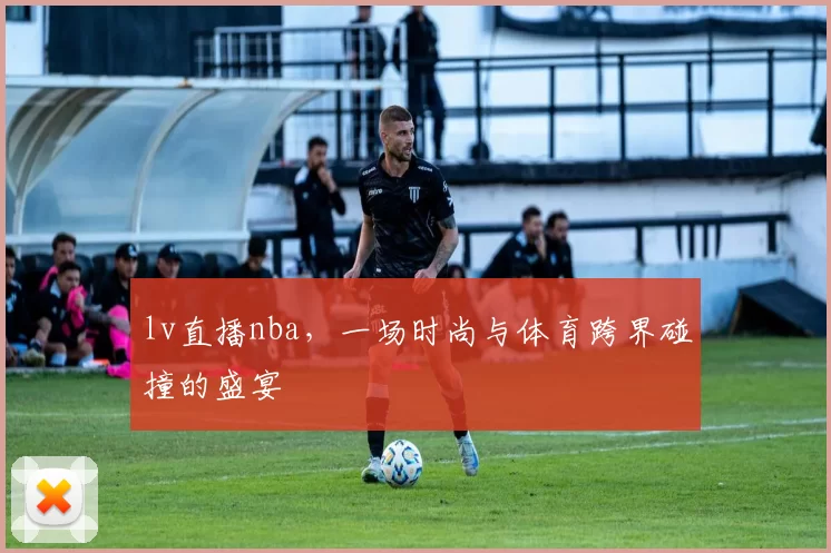 lv直播nba，一场时尚与体育跨界碰撞的盛宴