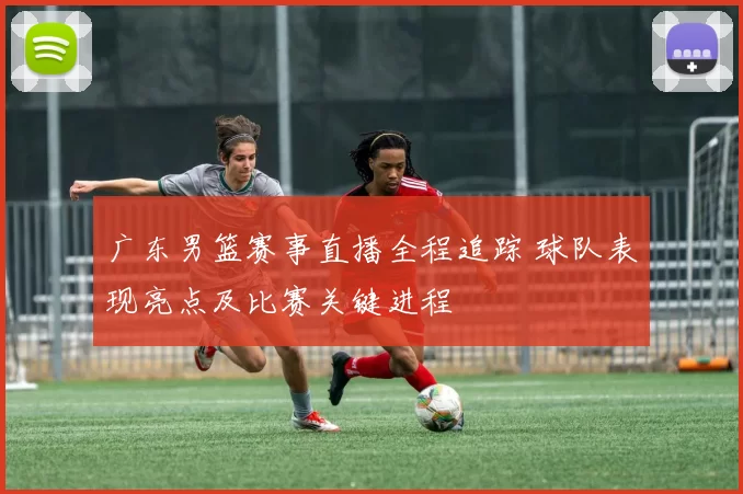 广东男篮赛事直播全程追踪 球队表现亮点及比赛关键进程