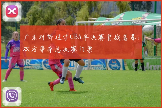 广东对阵辽宁CBA半决赛首战落幕，双方争夺总决赛门票