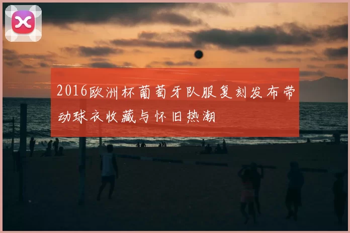 2016欧洲杯葡萄牙队服复刻发布带动球衣收藏与怀旧热潮