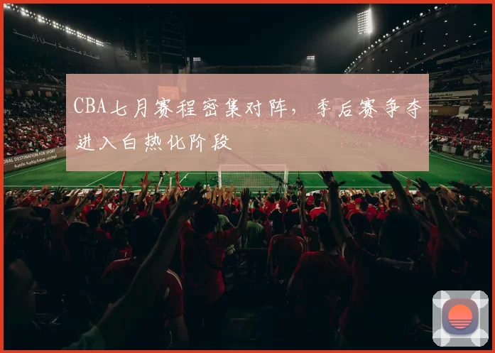 CBA七月赛程密集对阵，季后赛争夺进入白热化阶段