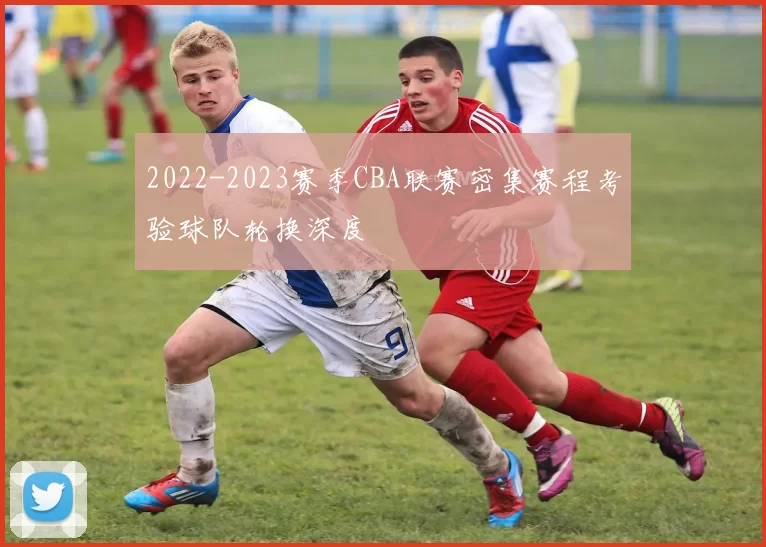 2022-2023赛季CBA联赛密集赛程考验球队轮换深度