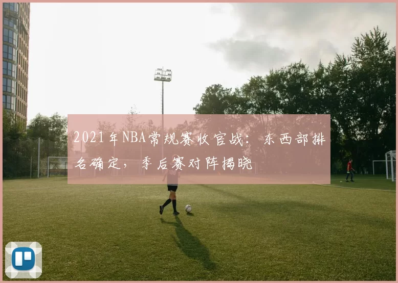 2021年NBA常规赛收官战：东西部排名确定，季后赛对阵揭晓