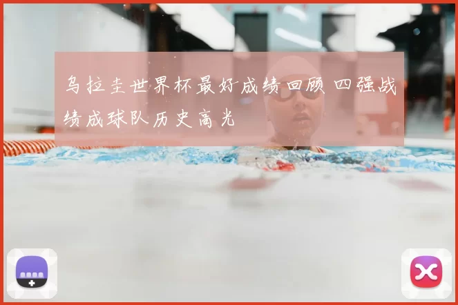 乌拉圭世界杯最好成绩回顾 四强战绩成球队历史高光
