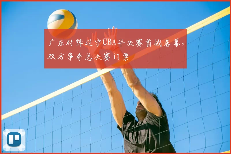 广东对阵辽宁CBA半决赛首战落幕,双方争夺总决赛门票