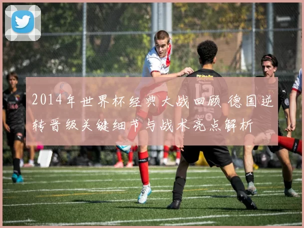 2014年世界杯经典大战回顾 德国逆转晋级关键细节与战术亮点解析