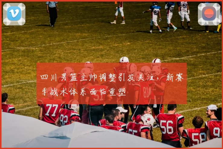 四川男篮主帅调整引发关注，新赛季战术体系面临重塑