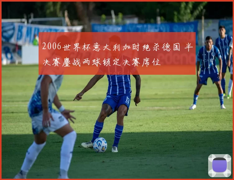 2006世界杯意大利加时绝杀德国 半决赛鏖战两球锁定决赛席位