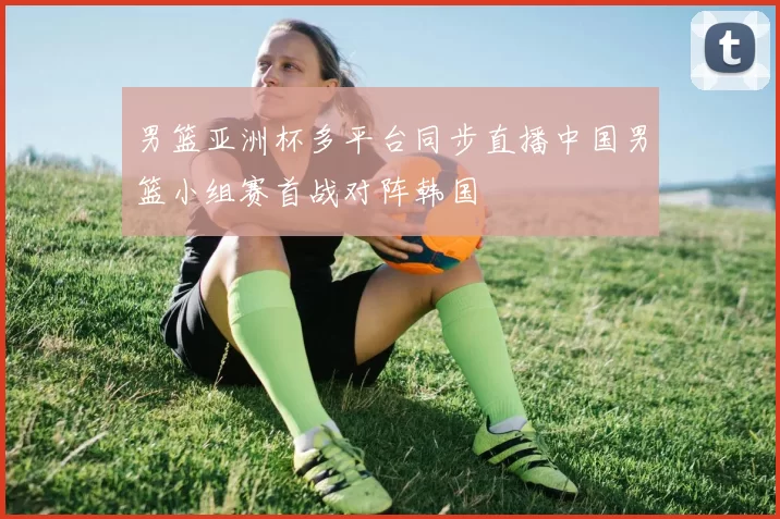 男篮亚洲杯多平台同步直播中国男篮小组赛首战对阵韩国