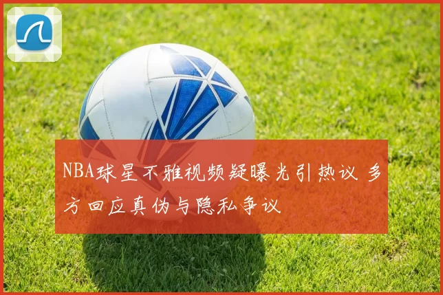 NBA球星不雅视频疑曝光引热议 多方回应真伪与隐私争议