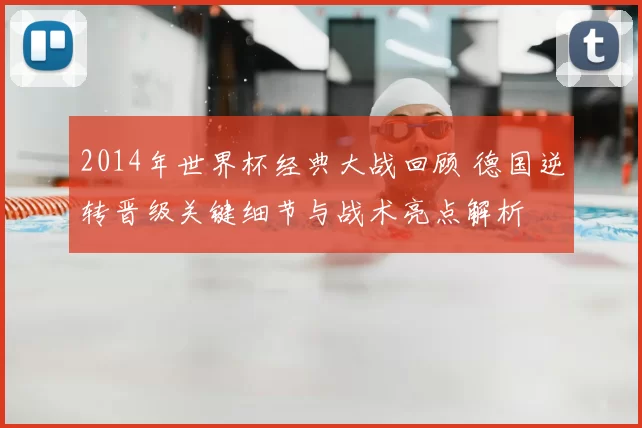 2014年世界杯经典大战回顾 德国逆转晋级关键细节与战术亮点解析