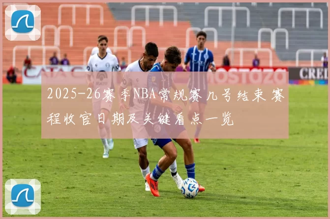 2025-26赛季NBA常规赛几号结束 赛程收官日期及关键看点一览