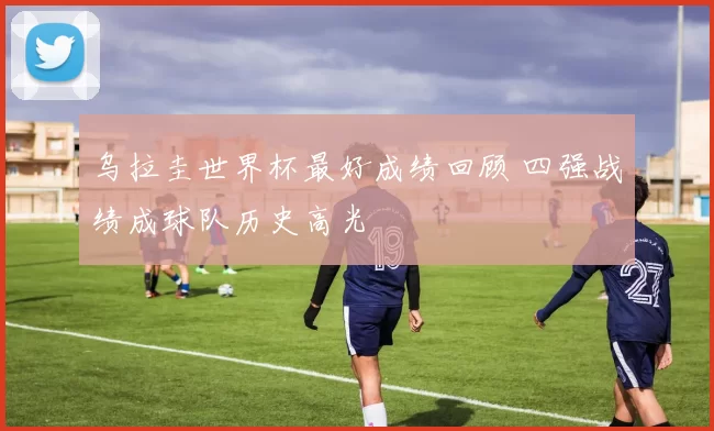 乌拉圭世界杯最好成绩回顾 四强战绩成球队历史高光