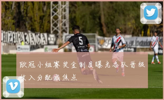 欧冠小组赛奖金制度曝光各队晋级收入分配成焦点
