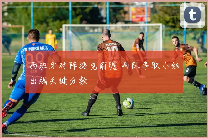 西班牙对阵捷克前瞻 两队争取小组出线关键分数