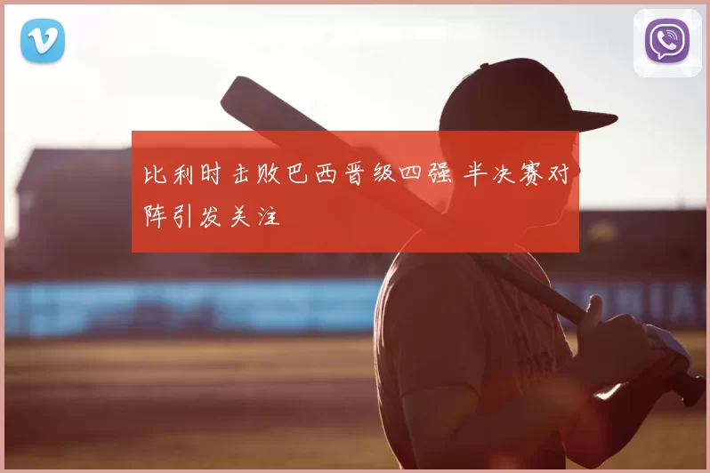 比利时击败巴西晋级四强 半决赛对阵引发关注