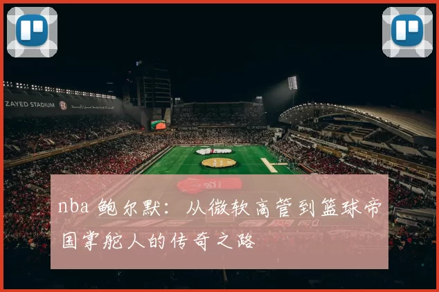 nba 鲍尔默：从微软高管到篮球帝国掌舵人的传奇之路