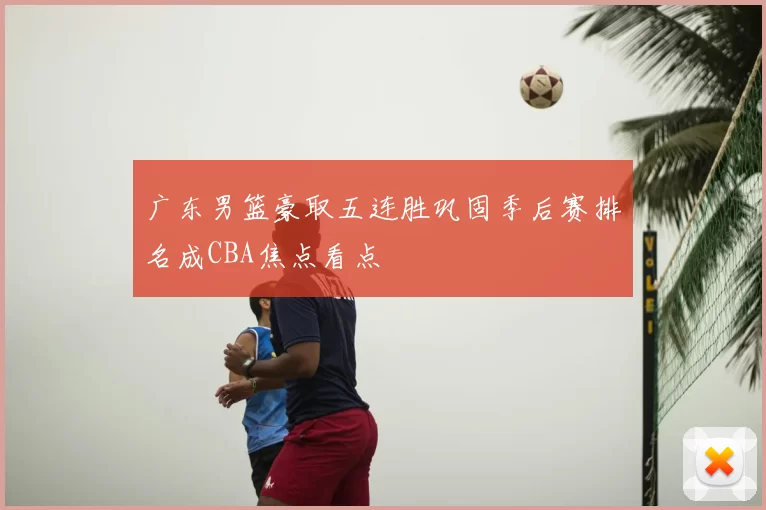 广东男篮豪取五连胜巩固季后赛排名成CBA焦点看点