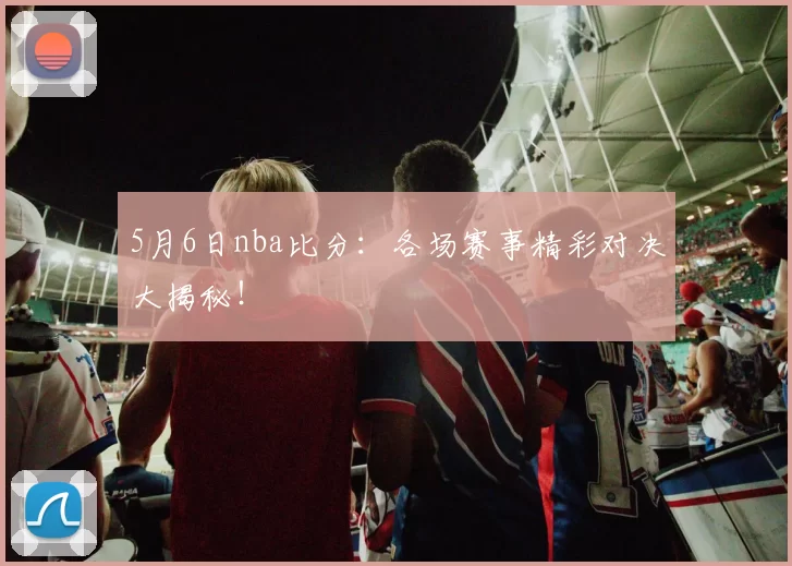 5月6日nba比分：各场赛事精彩对决大揭秘！