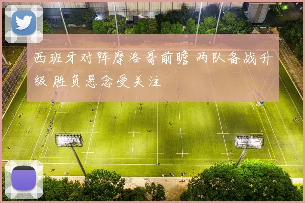 西班牙对阵摩洛哥前瞻 两队备战升级 胜负悬念受关注