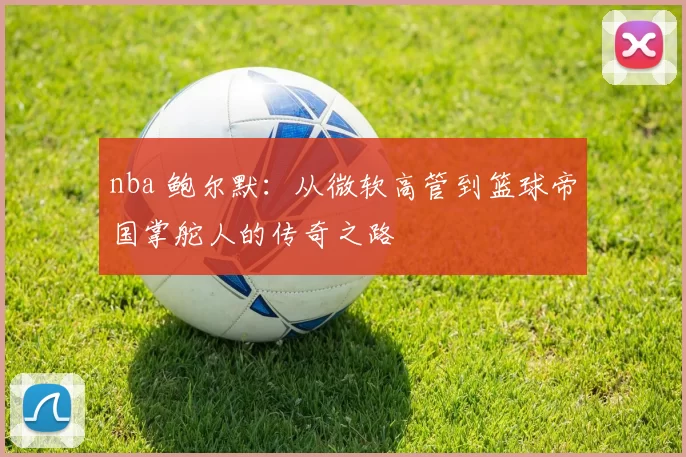 nba 鲍尔默：从微软高管到篮球帝国掌舵人的传奇之路