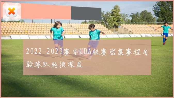 2022-2023赛季CBA联赛密集赛程考验球队轮换深度